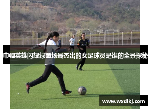 巾帼英雄闪耀绿茵场最杰出的女足球员是谁的全景探秘